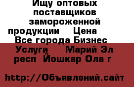 Ищу оптовых поставщиков замороженной продукции. › Цена ­ 10 - Все города Бизнес » Услуги   . Марий Эл респ.,Йошкар-Ола г.